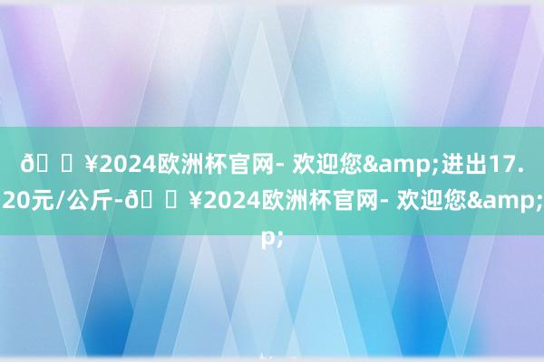 🔥2024欧洲杯官网- 欢迎您&进出17.20元/公斤-🔥2024欧洲杯官网- 欢迎您&