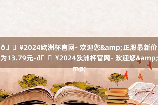 🔥2024欧洲杯官网- 欢迎您&正股最新价为13.79元-🔥2024欧洲杯官网- 欢迎您&