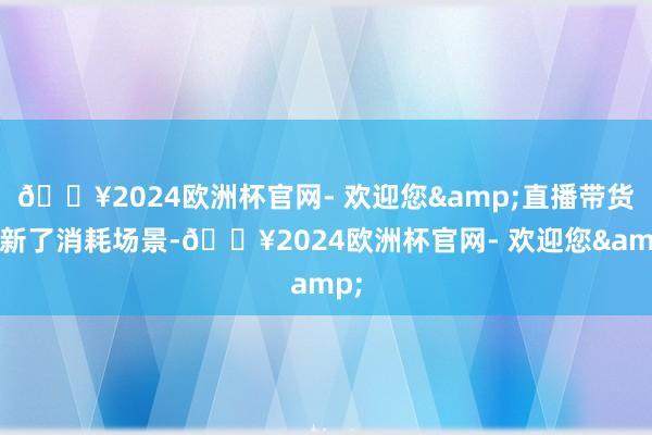 🔥2024欧洲杯官网- 欢迎您&直播带货翻新了消耗场景-🔥2024欧洲杯官网- 欢迎您&