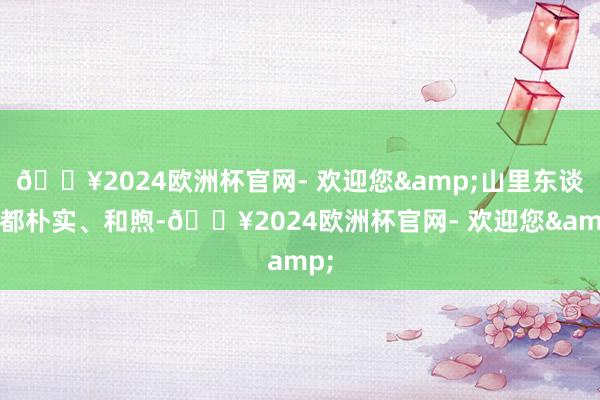 🔥2024欧洲杯官网- 欢迎您&山里东谈主都朴实、和煦-🔥2024欧洲杯官网- 欢迎您&