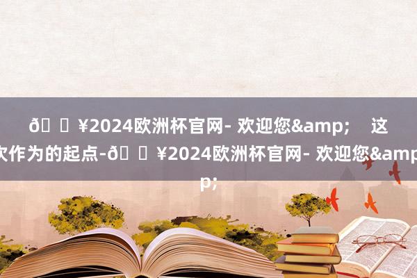 🔥2024欧洲杯官网- 欢迎您&    这次作为的起点-🔥2024欧洲杯官网- 欢迎您&