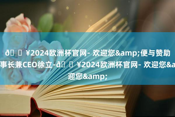 🔥2024欧洲杯官网- 欢迎您&便与赞助商董事长兼CEO徐立-🔥2024欧洲杯官网- 欢迎您&