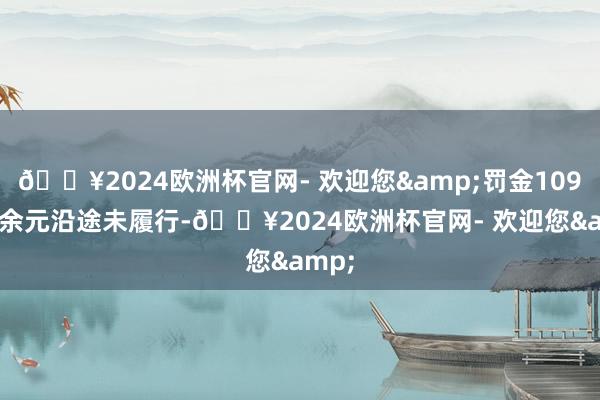 🔥2024欧洲杯官网- 欢迎您&罚金109.4万余元沿途未履行-🔥2024欧洲杯官网- 欢迎您&