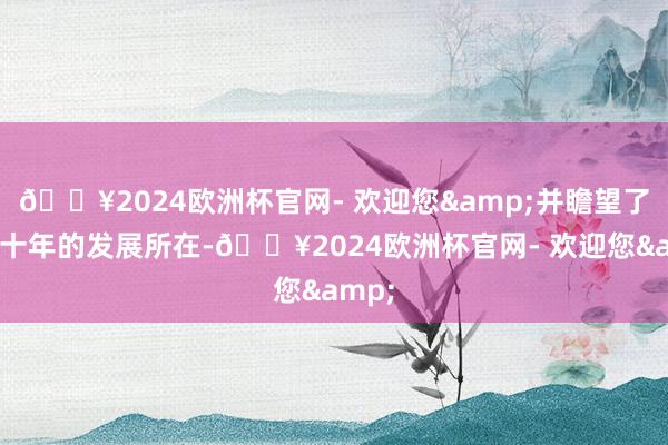 🔥2024欧洲杯官网- 欢迎您&并瞻望了将来十年的发展所在-🔥2024欧洲杯官网- 欢迎您&