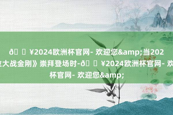 🔥2024欧洲杯官网- 欢迎您&当2021年《哥斯拉大战金刚》崇拜登场时-🔥2024欧洲杯官网- 欢迎您&