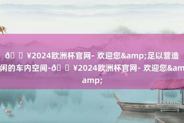 🔥2024欧洲杯官网- 欢迎您&足以营造赋闲的车内空间-🔥2024欧洲杯官网- 欢迎您&