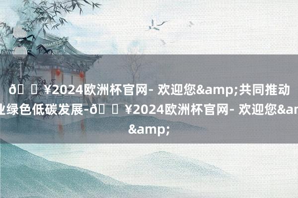 🔥2024欧洲杯官网- 欢迎您&共同推动产业绿色低碳发展-🔥2024欧洲杯官网- 欢迎您&