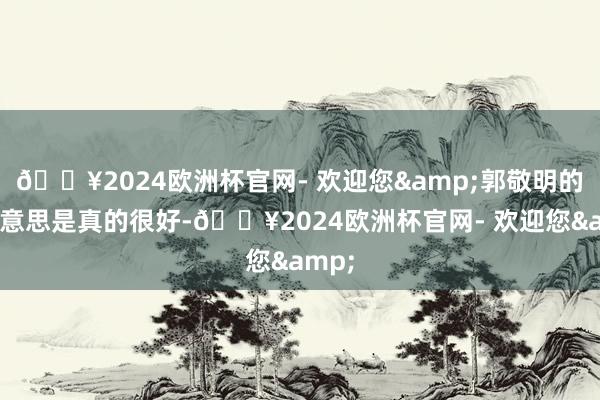 🔥2024欧洲杯官网- 欢迎您&郭敬明的审好意思是真的很好-🔥2024欧洲杯官网- 欢迎您&