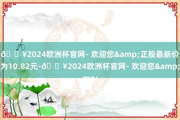 🔥2024欧洲杯官网- 欢迎您&正股最新价为10.82元-🔥2024欧洲杯官网- 欢迎您&