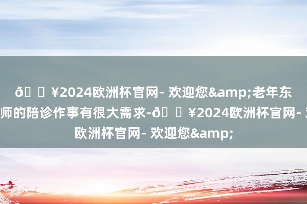 🔥2024欧洲杯官网- 欢迎您&老年东说念主对陪诊师的陪诊作事有很大需求-🔥2024欧洲杯官网- 欢迎您&