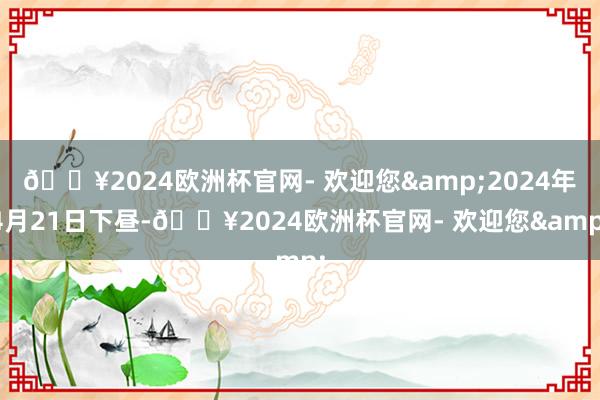 🔥2024欧洲杯官网- 欢迎您&2024年4月21日下昼-🔥2024欧洲杯官网- 欢迎您&