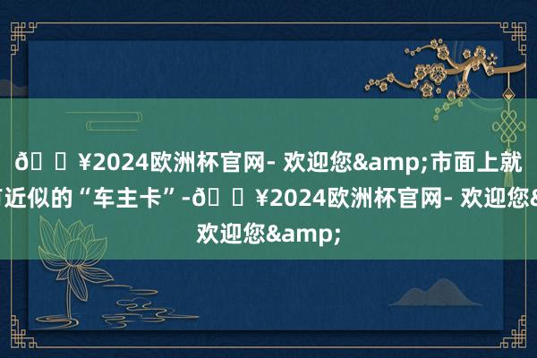 🔥2024欧洲杯官网- 欢迎您&市面上就也曾有近似的“车主卡”-🔥2024欧洲杯官网- 欢迎您&