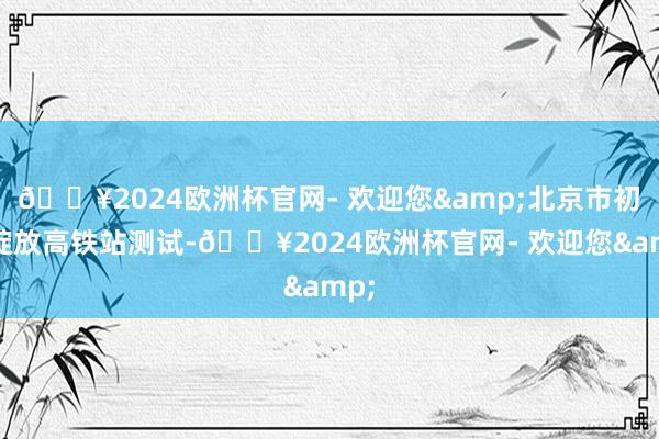 🔥2024欧洲杯官网- 欢迎您&北京市初次绽放高铁站测试-🔥2024欧洲杯官网- 欢迎您&