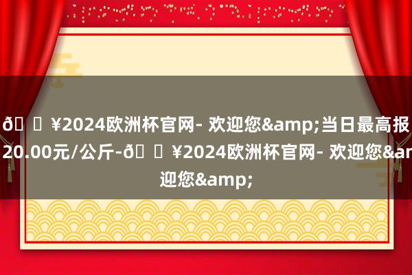 🔥2024欧洲杯官网- 欢迎您&当日最高报价120.00元/公斤-🔥2024欧洲杯官网- 欢迎您&