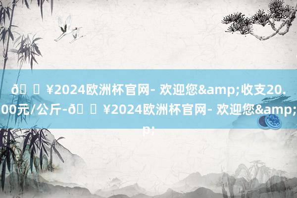 🔥2024欧洲杯官网- 欢迎您&收支20.00元/公斤-🔥2024欧洲杯官网- 欢迎您&