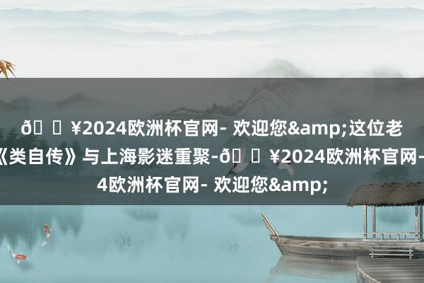 🔥2024欧洲杯官网- 欢迎您&这位老一又友携新片《类自传》与上海影迷重聚-🔥2024欧洲杯官网- 欢迎您&