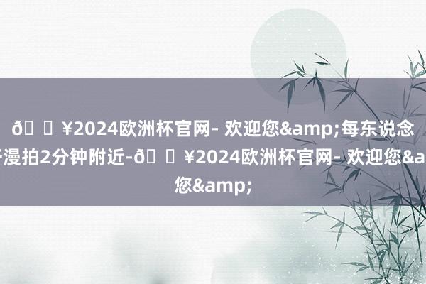 🔥2024欧洲杯官网- 欢迎您&每东说念主汗漫拍2分钟附近-🔥2024欧洲杯官网- 欢迎您&