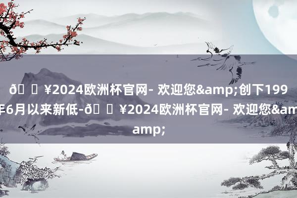 🔥2024欧洲杯官网- 欢迎您&创下1990年6月以来新低-🔥2024欧洲杯官网- 欢迎您&