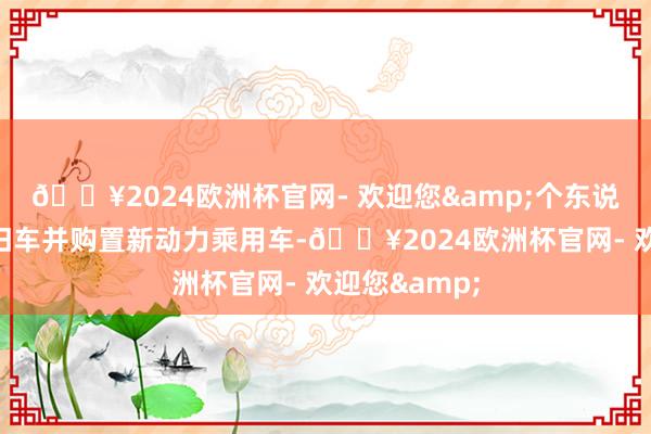 🔥2024欧洲杯官网- 欢迎您&个东说念主若报废旧车并购置新动力乘用车-🔥2024欧洲杯官网- 欢迎您&