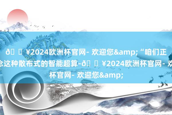 🔥2024欧洲杯官网- 欢迎您&“咱们正在起劲去作念这种散布式的智能超算-🔥2024欧洲杯官网- 欢迎您&