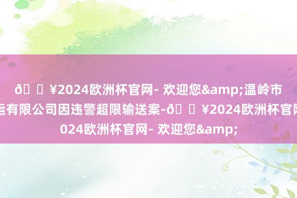 🔥2024欧洲杯官网- 欢迎您&温岭市绽放修复垃圾清运有限公司因违警超限输送案-🔥2024欧洲杯官网- 欢迎您&