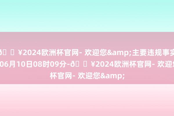 🔥2024欧洲杯官网- 欢迎您&主要违规事实:2022年06月10日08时09分-🔥2024欧洲杯官网- 欢迎您&