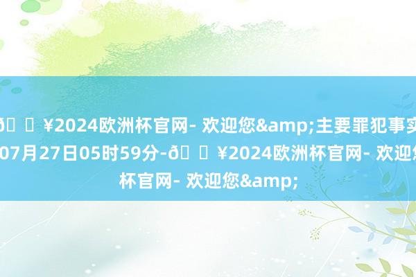 🔥2024欧洲杯官网- 欢迎您&主要罪犯事实:2023年07月27日05时59分-🔥2024欧洲杯官网- 欢迎您&