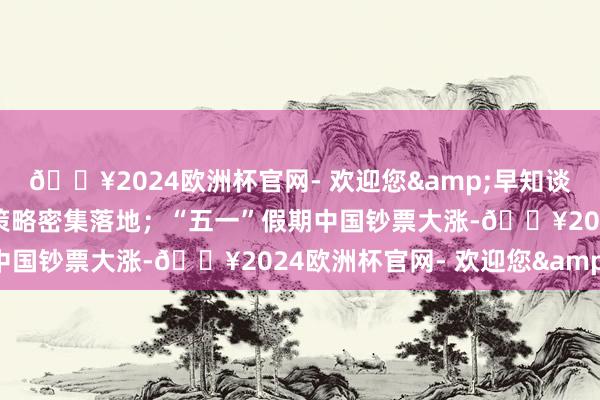 🔥2024欧洲杯官网- 欢迎您&早知谈：多地房地产优化转机策略密集落地；“五一”假期中国钞票大涨-🔥2024欧洲杯官网- 欢迎您&