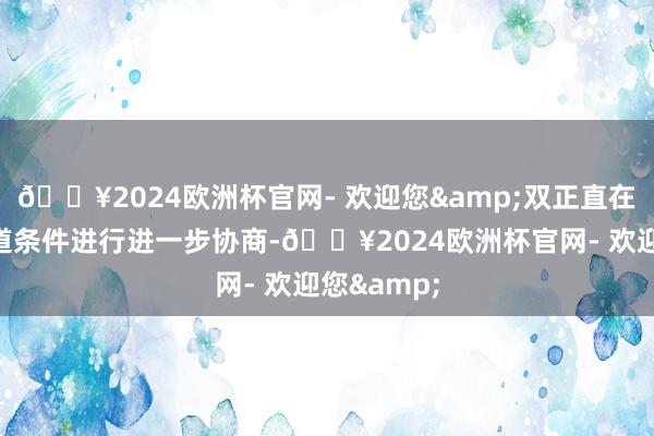 🔥2024欧洲杯官网- 欢迎您&双正直在就往复要道条件进行进一步协商-🔥2024欧洲杯官网- 欢迎您&