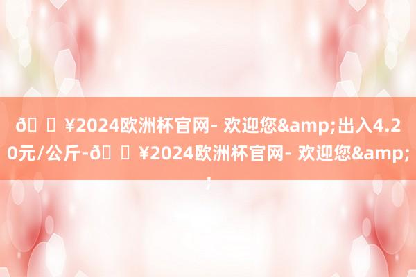 🔥2024欧洲杯官网- 欢迎您&出入4.20元/公斤-🔥2024欧洲杯官网- 欢迎您&