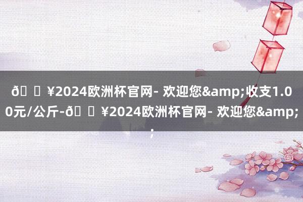 🔥2024欧洲杯官网- 欢迎您&收支1.00元/公斤-🔥2024欧洲杯官网- 欢迎您&