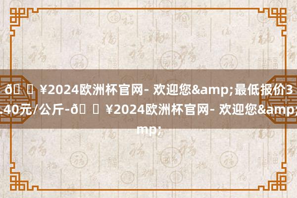 🔥2024欧洲杯官网- 欢迎您&最低报价3.40元/公斤-🔥2024欧洲杯官网- 欢迎您&