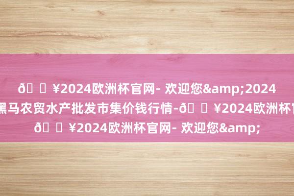 🔥2024欧洲杯官网- 欢迎您&2024年5月8日山东德州黑马农贸水产批发市集价钱行情-🔥2024欧洲杯官网- 欢迎您&