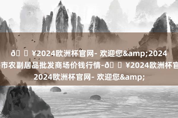 🔥2024欧洲杯官网- 欢迎您&2024年5月8日山东威海市农副居品批发商场价钱行情-🔥2024欧洲杯官网- 欢迎您&