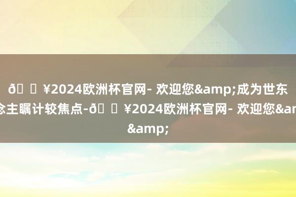 🔥2024欧洲杯官网- 欢迎您&成为世东说念主瞩计较焦点-🔥2024欧洲杯官网- 欢迎您&