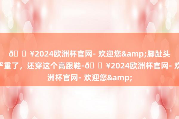 🔥2024欧洲杯官网- 欢迎您&脚趾头齐差错这样严重了，还穿这个高跟鞋-🔥2024欧洲杯官网- 欢迎您&