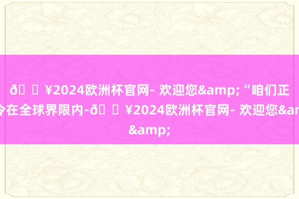 🔥2024欧洲杯官网- 欢迎您&“咱们正敕令在全球界限内-🔥2024欧洲杯官网- 欢迎您&