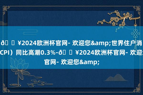 🔥2024欧洲杯官网- 欢迎您&世界住户消费价钱（CPI）同比高潮0.3%-🔥2024欧洲杯官网- 欢迎您&