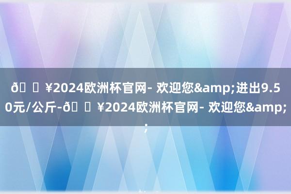 🔥2024欧洲杯官网- 欢迎您&进出9.50元/公斤-🔥2024欧洲杯官网- 欢迎您&