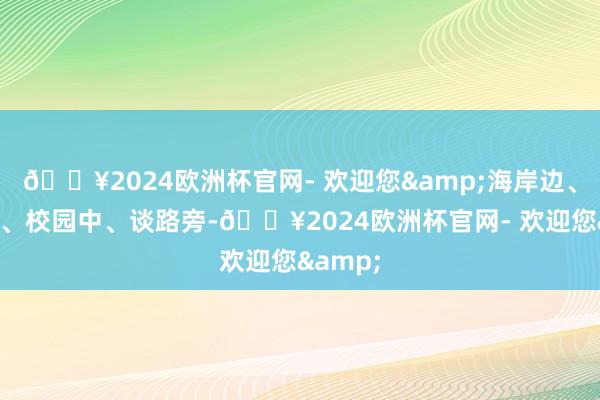 🔥2024欧洲杯官网- 欢迎您&海岸边、公园里、校园中、谈路旁-🔥2024欧洲杯官网- 欢迎您&