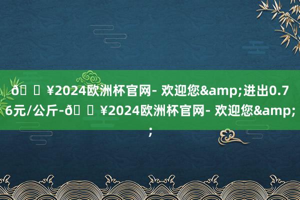 🔥2024欧洲杯官网- 欢迎您&进出0.76元/公斤-🔥2024欧洲杯官网- 欢迎您&