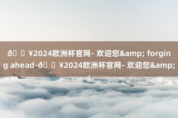 🔥2024欧洲杯官网- 欢迎您& forging ahead-🔥2024欧洲杯官网- 欢迎您&