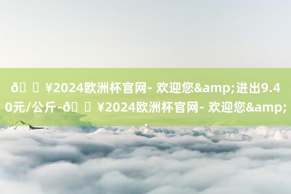 🔥2024欧洲杯官网- 欢迎您&进出9.40元/公斤-🔥2024欧洲杯官网- 欢迎您&