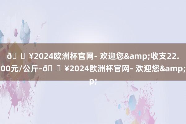 🔥2024欧洲杯官网- 欢迎您&收支22.00元/公斤-🔥2024欧洲杯官网- 欢迎您&