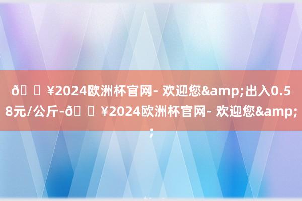 🔥2024欧洲杯官网- 欢迎您&出入0.58元/公斤-🔥2024欧洲杯官网- 欢迎您&