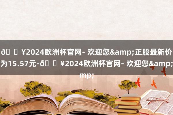 🔥2024欧洲杯官网- 欢迎您&正股最新价为15.57元-🔥2024欧洲杯官网- 欢迎您&