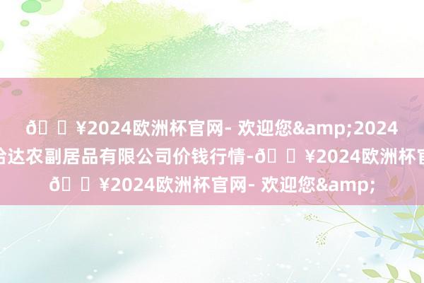 🔥2024欧洲杯官网- 欢迎您&2024年5月31日哈尔滨哈达农副居品有限公司价钱行情-🔥2024欧洲杯官网- 欢迎您&