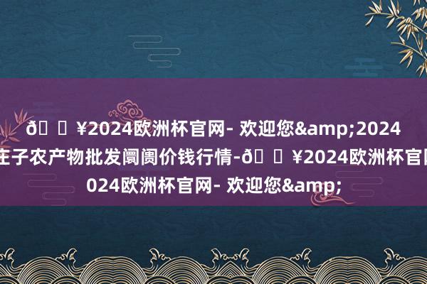 🔥2024欧洲杯官网- 欢迎您&2024年6月4日天津何庄子农产物批发阛阓价钱行情-🔥2024欧洲杯官网- 欢迎您&