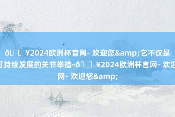 🔥2024欧洲杯官网- 欢迎您&它不仅是兑现绿色可持续发展的关节举措-🔥2024欧洲杯官网- 欢迎您&