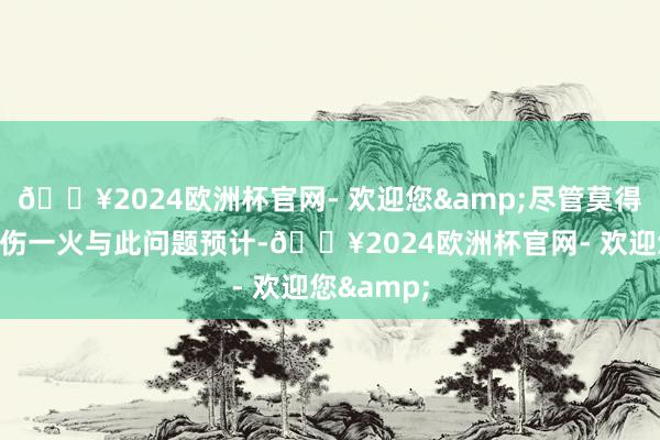 🔥2024欧洲杯官网- 欢迎您&尽管莫得东谈主员伤一火与此问题预计-🔥2024欧洲杯官网- 欢迎您&